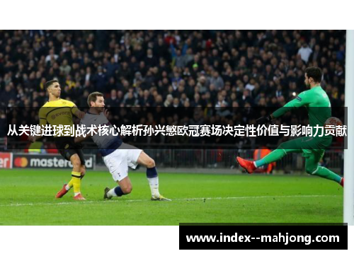 从关键进球到战术核心解析孙兴慜欧冠赛场决定性价值与影响力贡献